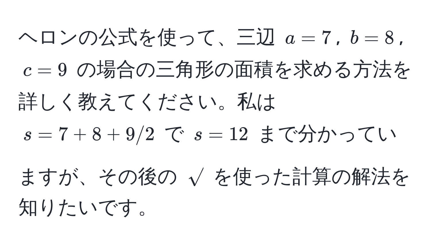 ヘロンの公式を使って、三辺 $a=7$, $b=8$, $c=9$ の場合の三角形の面積を求める方法を詳しく教えてください。私は $s=7+8+9/2$ で $s=12$ まで分かっていますが、その後の $sqrt()$ を使った計算の解法を知りたいです。