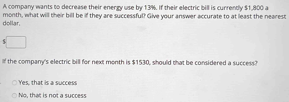 A company wants to decrease their energy use by 13%. If their electric bill is currently $1,800 a
month, what will their bill be if they are successful? Give your answer accurate to at least the nearest
dollar.
$
If the company's electric bill for next month is $1530, should that be considered a success?
Yes, that is a success
No, that is not a success