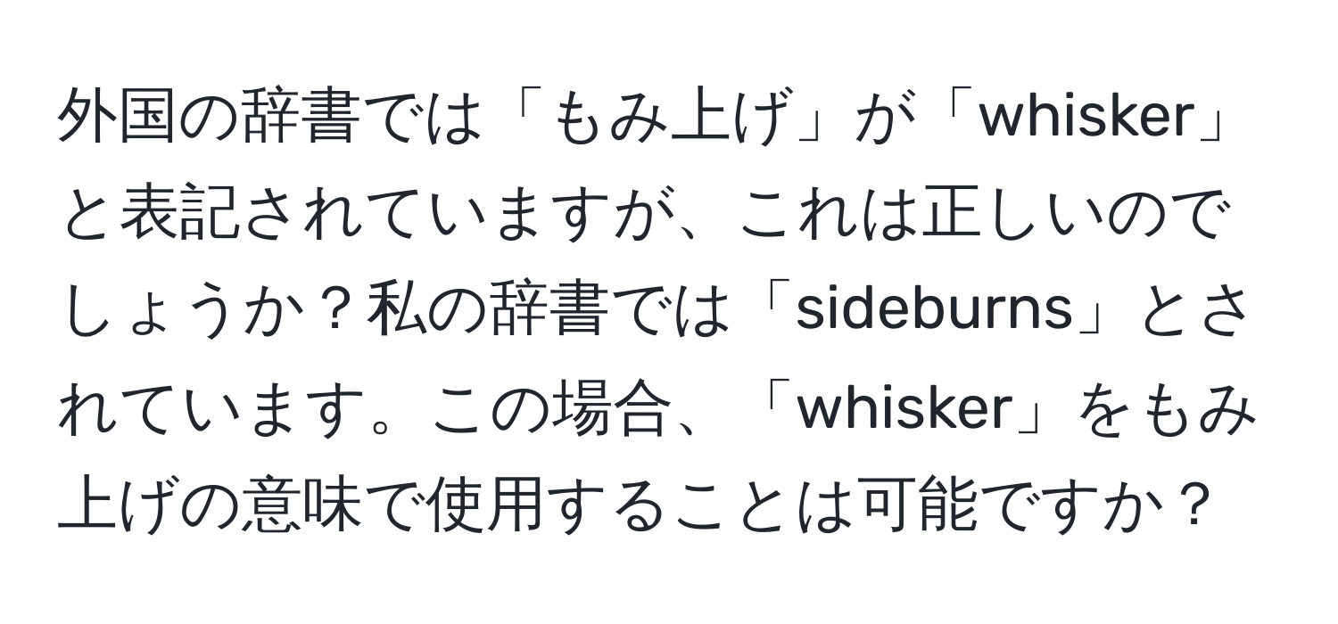 外国の辞書では「もみ上げ」が「whisker」と表記されていますが、これは正しいのでしょうか？私の辞書では「sideburns」とされています。この場合、「whisker」をもみ上げの意味で使用することは可能ですか？