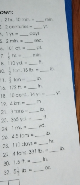 own: 
、 2hr., 10min.= _ min. 
2. 2 centuries = _ yr. 
4. 1yr.= _ days
5. 2 min. = _ sec. 
6.1 □ 1 qt. = _ pt. 
7.  1/5 hr.= _ min. 
8. 110yd.= _. 
10.  1/2 tc bn, 15lb.= _ lb. 
11.  3/4 ton= _ lb. 
16. 172ft.= _ in. 
18. 10 cent., 14yr.= _ yr. 
19. 4km= _ m
21. 3tons= _ lb. 
23. 365yd.= _ . 
24. 1mi.= _ yd. 
26. 4.5tons= _ lb. 
28. 110days= _ hr. 
29. 4 tons, 331lb.= _ 
Ib. 
30. 1.5ft.= _ 
in. 
32. 5 1/2 lb.= _ OZ.