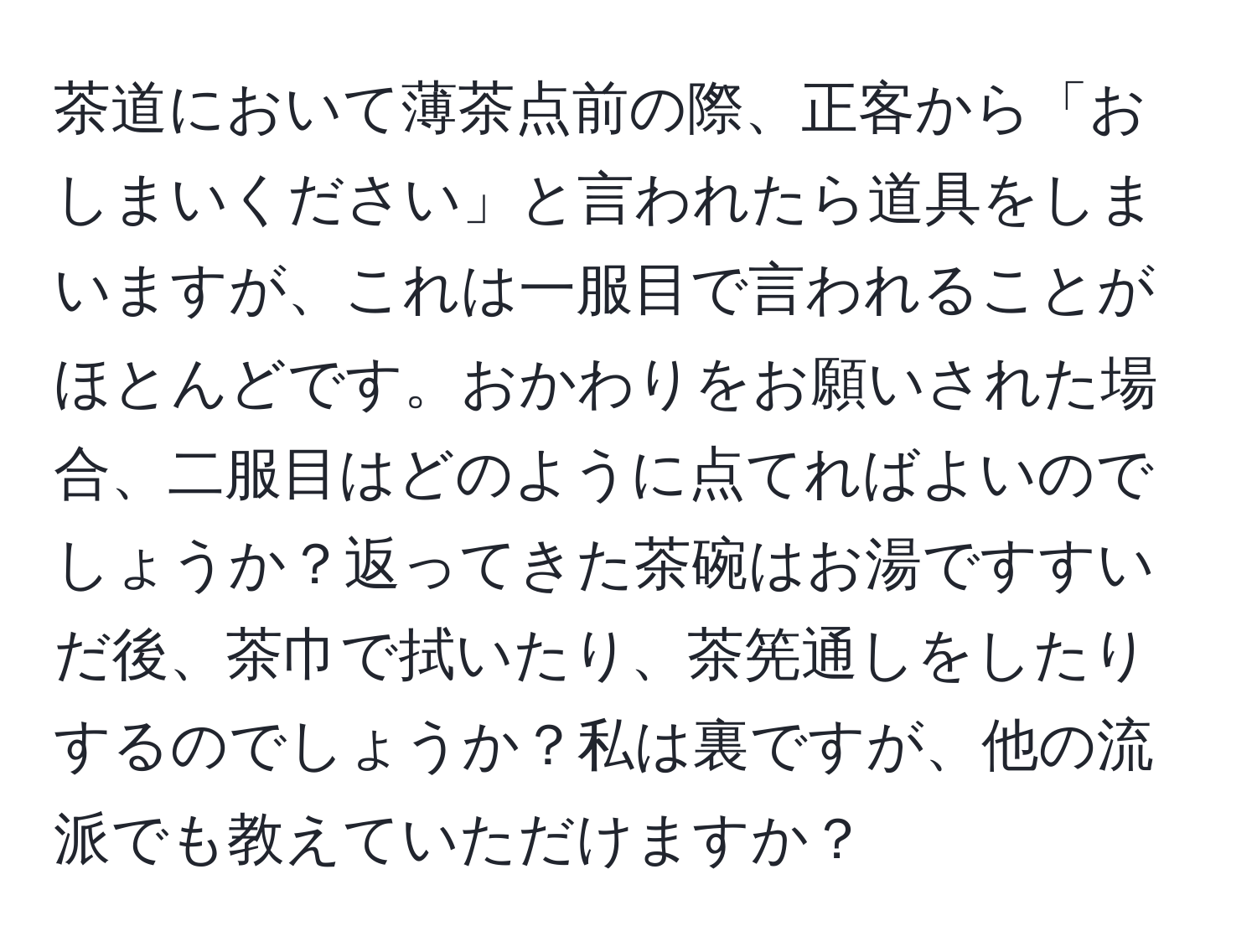 茶道において薄茶点前の際、正客から「おしまいください」と言われたら道具をしまいますが、これは一服目で言われることがほとんどです。おかわりをお願いされた場合、二服目はどのように点てればよいのでしょうか？返ってきた茶碗はお湯ですすいだ後、茶巾で拭いたり、茶筅通しをしたりするのでしょうか？私は裏ですが、他の流派でも教えていただけますか？