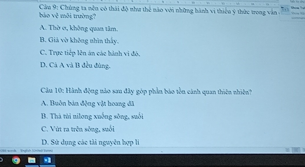 Shơm Tạ
* Câu 9: Chủng ta nên có thái độ như thể nào với những hành vi thiếu ý thức trong vấn , a
bảo vệ môi trường?
A. Thờ ơ, không quan tâm.
B. Giả vờ không nhìn thấy.
C. Trực tiếp lên án các hành vi đó.
D. Cả A và B đều đủng.
Câu 10: Hành động nào sau đây góp phần bảo tồn cảnh quan thiên nhiên?
A. Buôn bán động vật hoang dã
B. Thả túi nilong xuống sông, suổi
C. Vứt ra trên sông, suối
D. Sử dụng các tài nguyên hợp li
1 08 words Englsh (Unted Surtes)