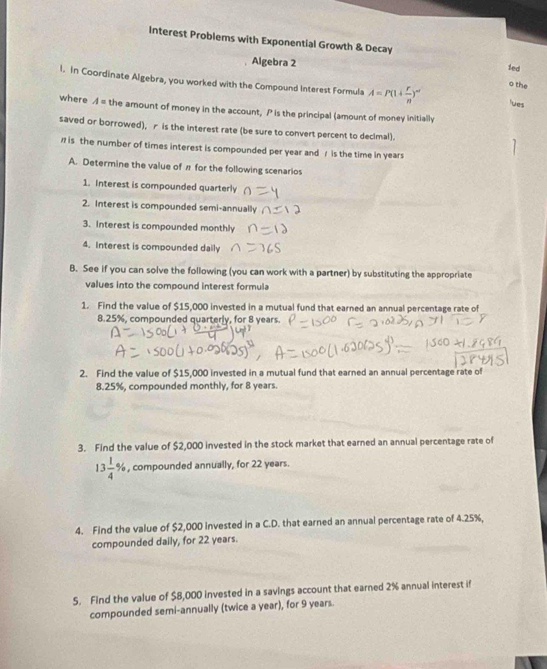 Interest Problems with Exponential Growth & Decay 
Algebra 2 
1ed 
l. In Coordinate Algebra, you worked with the Compound Interest Formula A=P(1+ r/n )^nt
o the 
lues 
where A= the amount of money in the account, P is the principal (amount of money initially 
saved or borrowed), r is the interest rate (be sure to convert percent to decimal), 
is the number of times interest is compounded per year and / is the time in years
A. Determine the value of π for the following scenarios 
1. Interest is compounded quarterly 
2. Interest is compounded semi-annually 
3. Interest is compounded monthly 
4. Interest is compounded daily 
B. See if you can solve the following (you can work with a partner) by substituting the appropriate 
values into the compound interest formula 
1. Find the value of $15,000 invested in a mutual fund that earned an annual percentage rate of
8.25%, compounded quarterly, for 8 years. 
2. Find the value of $15,000 invested in a mutual fund that earned an annual percentage rate of
8.25%, compounded monthly, for 8 years. 
3. Find the value of $2,000 invested in the stock market that earned an annual percentage rate of
13 1/4 % , compounded annually, for 22 years. 
4. Find the value of $2,000 invested in a C.D. that earned an annual percentage rate of 4.25%, 
compounded daily, for 22 years. 
5. Find the value of $8,000 invested in a savings account that earned 2% annual interest if 
compounded semi-annually (twice a year), for 9 years.