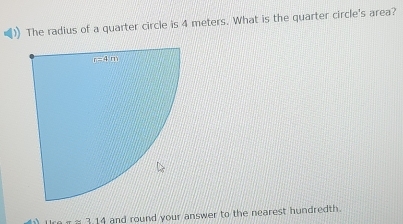 The radius of a quarter circle is 4 meters. What is the quarter circle's area?
~ 3 14 and round your answer to the nearest hundredth