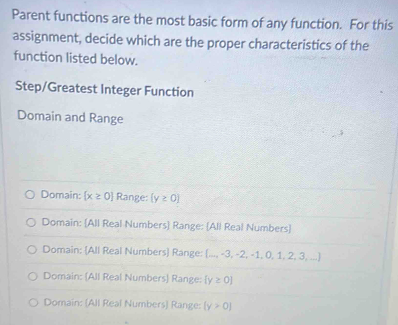 Parent functions are the most basic form of any function. For this
assignment, decide which are the proper characteristics of the
function listed below.
Step/Greatest Integer Function
Domain and Range
Domain:  x≥ 0 Range:  y≥ 0
Domain: All Real Numbers Range: All Real Numbers
Domain: All Real Numbers Range:  ...,-3,-2,-1,0,1,2,3,...
Domain: All Real Numbers Range:  y≥ 0
Domain: (All Real Numbers) Range: (y>0)