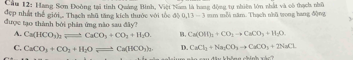 Hang Sơn Đoòng tại tỉnh Quảng Bình, Việt Nam là hang động tự nhiên lớn nhất và có thạch nhũ
đẹp nhất thế giới,. Thạch nhũ tăng kích thước với tốc độ 0, 13-3 mm mỗi năm. Thạch nhũ trong hang động
được tạo thành bởi phản ứng nào sau đây?
A. Ca(HCO_3)_2leftharpoons CaCO_3+CO_2+H_2O. B. Ca(OH)_2+CO_2to CaCO_3+H_2O.
C. CaCO_3+CO_2+H_2Oleftharpoons Ca(HCO_3)_2. D. CaCl_2+Na_2CO_3to CaCO_3+2NaCl. 
sium nào sau đây không chính xác?