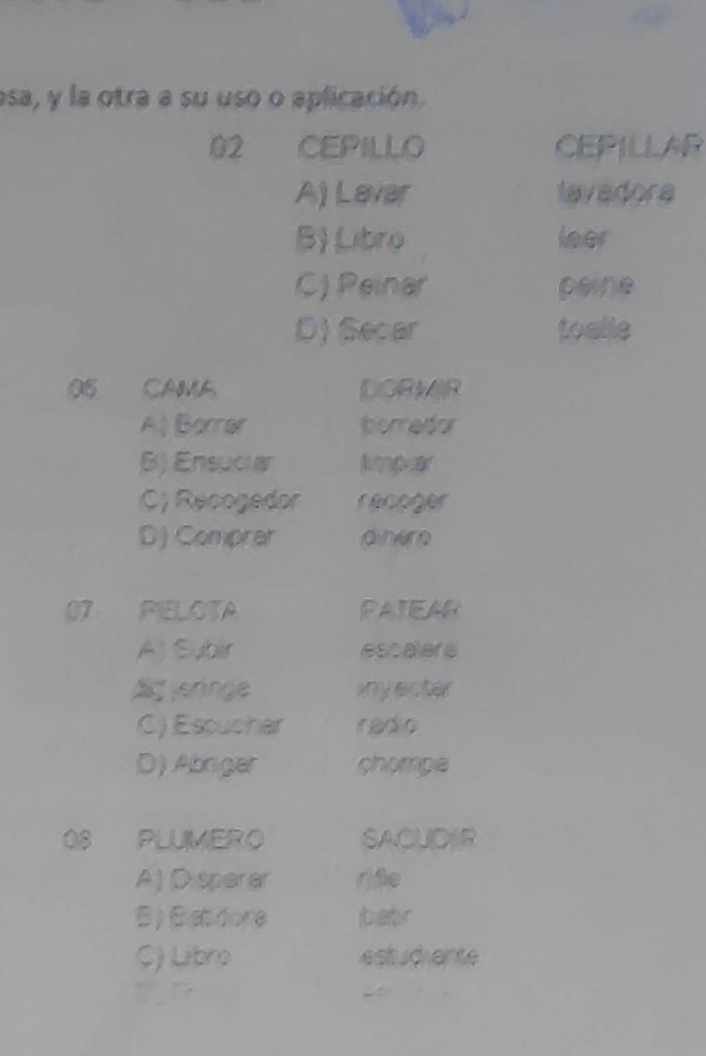 esa, y la otra a su uso o aplicación.
02 CEPILLO CEPILLAR
A) Lever lavadora
B) Libro leer
C) Peinar peine
D) Secar toalle
06 CAMA DORMIR
A) Borrar boredor
B) Ensuciar limpar
C; Recogedor recoger
D) Comprar dinero
07 PELOTA PATEAR
Aj Subir escalere
A eringe inyecter
C) Escucher radio
D) Abrigar chompe
08 PLUMERO SACUDER
A) D sperer rfe
B ) Betdore batr
$) Libro estudiente