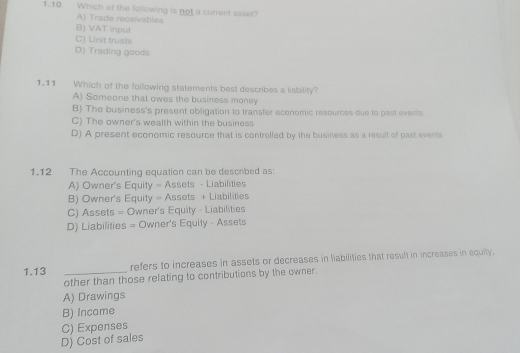 1.10 Which of the following is not a current asset?
A) Trade receivables
B) VAT input
C) Unit trusts
D) Trading goods
1.11 Which of the following statements best describes a liability?
A) Someone that owes the business money
B) The business's present obligation to transfer economic resources due to past events
C) The owner's wealth within the business
D) A present economic resource that is controlled by the business as a result of past events
1.12 The Accounting equation can be described as:
A) Owner's Equity = Assets - Liabilities
B) Owner's Equity = Assets + Liabilities
C) Assets = Owner's Equity - Liabilities
D) Liabilities = Owner's Equity - Assets
1.13 _refers to increases in assets or decreases in liabilities that result in increases in equity,
other than those relating to contributions by the owner.
A) Drawings
B) Income
C) Expenses
D) Cost of sales