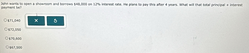 John wants to open a showroom and borrows $48,000 on 12% interest rate. He plans to pay this after 4 years. What will that total principal + interest
payment be?
$71,040 ×
$72,050
$70,600
$67,500