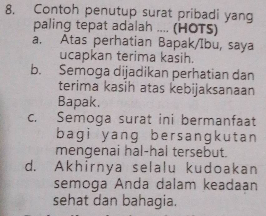 Contoh penutup surat pribadi yang
paling tepat adalah .... (HOTS)
a. Atas perhatian Bapak/Ibu, saya
ucapkan terima kasih.
b. Semoga dijadikan perhatian dan
terima kasih atas kebijaksanaan
Bapak.
c. Semoga surat ini bermanfaat
bagi yang bersangkutan 
mengenai hal-hal tersebut.
d. Akhirnya selalu kudoakan
semoga Anda dalam keadaan
sehat dan bahagia.