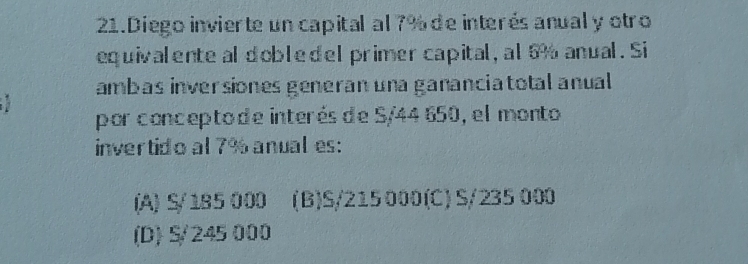 Diego invierte un capital al 7% de interés anual y otro
equivalente al dobledel primer capital, al 6% anual. Si
amb as inversiones generan una gananciatotal anual 
por concepto de interés de S/44 650, el monto
invertido al 7% anual es:
(A) S/185 000 (B) S/215 000 (C) S/235 000
(D) S/245 000