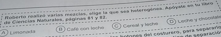 Roberto realizó varias mezclas, elige la que sea heterogénea. Apóyate en tu libro
de Ciencias Naturales, páginas 81 y 82.
A Limonada B) Café con leche C) Cereal y leche D) Leche y chocolate
hotones del costurero, para separarío
de separació