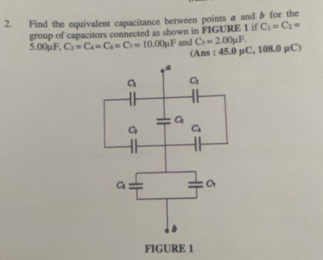 Find the equivalent capacitance between points a and b for the
group of capacitors connected as shown in FIGURE 1 if C_1=C_2=
5.00μF, C_3=C_4=C_6=C_7=10.00mu F and C_5=2.00mu F. μ C
(Ans : 45.0 μC, 10 3.0
FIGURE 1