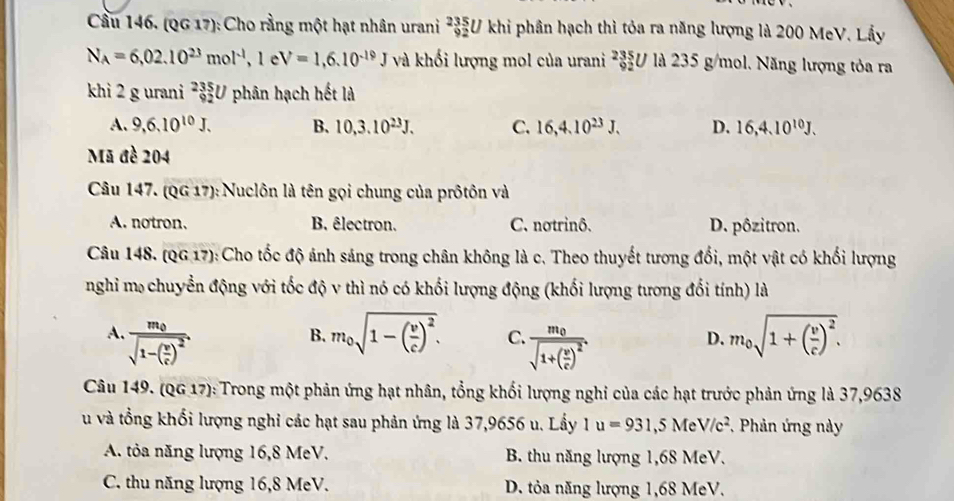 Cầu 146. (QG 17): Cho rằng một hạt nhân urani _(92)^(235)U khi phân hạch thì tỏa ra năng lượng là 200 MeV. Lầy
N_A=6,02.10^(23)mol^(-1),1 e V=1,6.10^(-19)J và khối lượng mol của urani 235 92/ 2Ul235g/r mol. Năng lượng tỏa ra
khi 2 g urani _(92)^(235)U phân hạch hết là
A. 9,6.10^(10)J. B. 10,3.10^(23)J. C. 16,4.10^(23)J. D. 16,4.10^(10)J.
Mã đề 204
Câu 147. (QG17) :Nuclôn là tên gọi chung của prôtôn và
A. notron. B. êlectron. C. notrinô. D. pôzitron.
Câu 148. (QG 17): Cho tốc độ ảnh sáng trong chân không là c. Theo thuyết tương đổi, một vật có khối lượng
nghi m chuyển động với tốc độ v thì nó có khối lượng động (khối lượng tương đổi tính) là
A. frac m_0sqrt(1-(frac v)c)^2. m_0sqrt(1-(frac v)c)^2. C. frac m_0sqrt(1+(frac v)c)^2. m_0sqrt(1+(frac v)c)^2.
B.
D.
Câu 149. (QG 17): Trong một phản ứng hạt nhân, tổng khối lượng nghi của các hạt trước phản ứng là 37,9638
u và tổng khối lượng nghi các hạt sau phản ứng là 37,9656 u. Lấy 1u=931,5MeV/c^2 , Phản ứng này
A. tỏa năng lượng 16,8 MeV. B. thu năng lượng 1,68 MeV.
C. thu năng lượng 16,8 MeV. D. tỏa năng lượng 1,68 MeV.