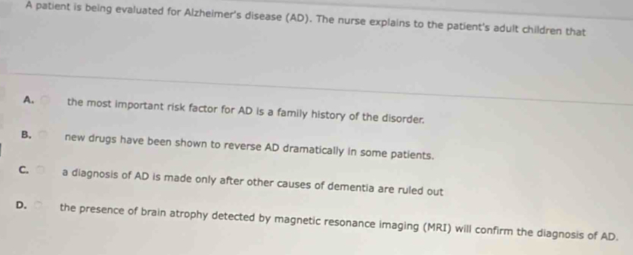 A patient is being evaluated for Alzheimer's disease (AD). The nurse explains to the patient's adult children that
A. the most important risk factor for AD is a family history of the disorder.
B. new drugs have been shown to reverse AD dramatically in some patients.
C. a diagnosis of AD is made only after other causes of dementia are ruled out
D. the presence of brain atrophy detected by magnetic resonance imaging (MRI) will confirm the diagnosis of AD.