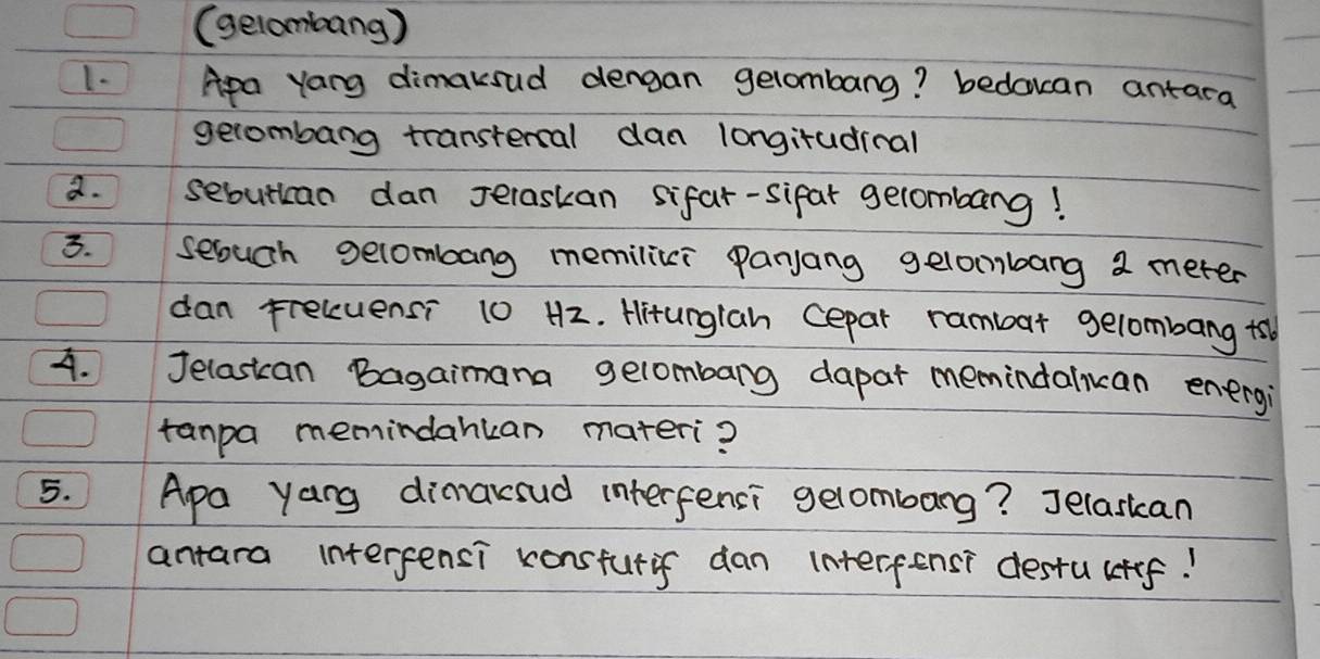 (gelombang ) 
1. Apa yang dimaksud dengan gelombang? bedouan antara 
gerombang transtercal dan longiradinal 
a. sebutican dan Jelaskan sifar-sifar gelombang! 
3. seouch gecombang memilici panjang gelombang 2 meter
dan Freluensi 10 H2. Hiturglah cepar rambar gelombang +b 
4. Jelasican Bagaimana gelombarg dapar memindalian energi 
tanpa memindankan materi? 
5. Apa yang dimaksud interfensi gelombang? Jelasican 
antara interpensi konsturif dan interfensi destuctef!