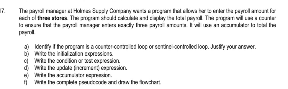 The payroll manager at Holmes Supply Company wants a program that allows her to enter the payroll amount for 
each of three stores. The program should calculate and display the total payroll. The program will use a counter 
to ensure that the payroll manager enters exactly three payroll amounts. It will use an accumulator to total the 
payroll. 
a) Identify if the program is a counter-controlled loop or sentinel-controlled loop. Justify your answer. 
b) Write the initialization expressions. 
c) Write the condition or test expression. 
d) Write the update (increment) expression. 
e) Write the accumulator expression. 
f) Write the complete pseudocode and draw the flowchart.