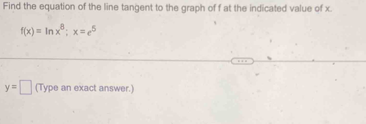 Find the equation of the line tangent to the graph of f at the indicated value of x.
f(x)=ln x^8; x=e^5
y=□ (Type an exact answer.)