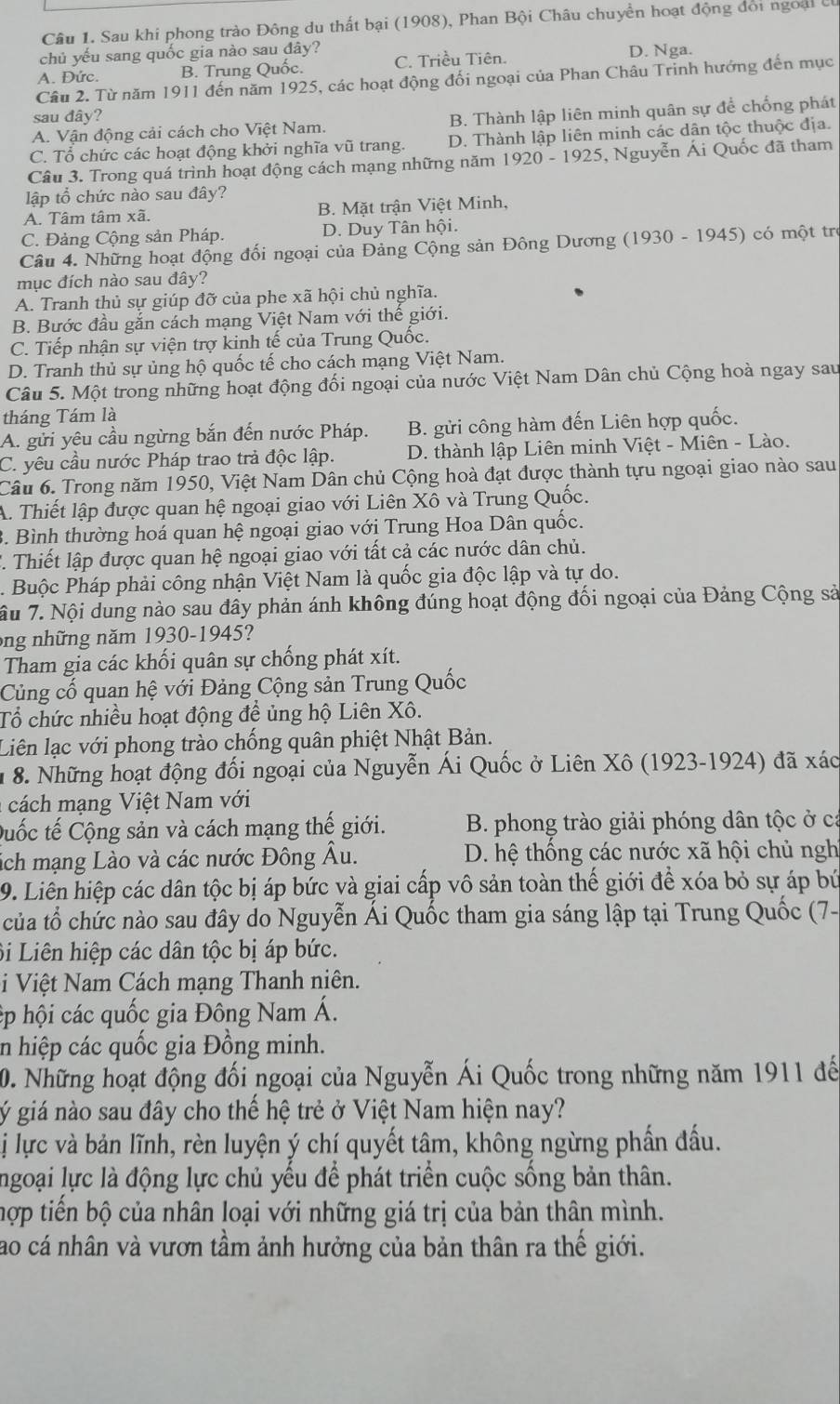 Sau khi phong trào Đông du thất bại (1908), Phan Bội Châu chuyền hoạt động đổi ngoại ở
chủ yếu sang quốc gia nào sau đây?
A. Đức. B. Trung Quốc. C. Triều Tiên. D. Nga.
Câu 2. Từ năm 1911 đến năm 1925, các hoạt động đối ngoại của Phan Châu Trinh hướng đến mục
sau đây?
A. Vận động cải cách cho Việt Nam. B. Thành lập liên minh quân sự để chống phát
C. Tổ chức các hoạt động khởi nghĩa vũ trang. D. Thành lập liên minh các dân tộc thuộc địa.
Câu 3. Trong quá trình hoạt động cách mạng những năm 1920 - 1925, Nguyễn Ái Quốc đã tham
lập tổ chức nào sau đây?
A. Tâm tâm xã. B. Mặt trận Việt Minh,
C. Đảng Cộng sản Pháp. D. Duy Tân hội.
Câu 4. Những hoạt động đối ngoại của Đảng Cộng sản Đông Dương (1930 - 1945) có một trợ
mục đích nào sau đây?
A. Tranh thủ sự giúp đỡ của phe xã hội chủ nghĩa.
B. Bước đầu gắn cách mạng Việt Nam với thế giới.
C. Tiếp nhận sự viện trợ kinh tế của Trung Quốc.
D. Tranh thủ sự ủng hộ quốc tế cho cách mạng Việt Nam.
Câu 5. Một trong những hoạt động đối ngoại của nước Việt Nam Dân chủ Cộng hoà ngay sau
tháng Tám là
A. gửi yêu cầu ngừng bắn đến nước Pháp. B. gửi công hàm đến Liên hợp quốc.
C. yêu cầu nước Pháp trao trả độc lập.  D. thành lập Liên minh Việt - Miên - Lào.
Câu 6. Trong năm 1950, Việt Nam Dân chủ Cộng hoà đạt được thành tựu ngoại giao nào sau
A. Thiết lập được quan hệ ngoại giao với Liên Xô và Trung Quốc.
3. Bình thường hoá quan hệ ngoại giao với Trung Hoa Dân quốc.
T. Thiết lập được quan hệ ngoại giao với tất cả các nước dân chủ.
. Buộc Pháp phải công nhận Việt Nam là quốc gia độc lập và tự do.
âu 7. Nội dung nào sau đây phản ánh không đúng hoạt động đối ngoại của Đảng Cộng sả
ong những năm 1930-1945?
Tham gia các khối quân sự chống phát xít.
Củng cố quan hệ với Đảng Cộng sản Trung Quốc
Tổ chức nhiều hoạt động để ủng hộ Liên Xô.
Liên lạc với phong trào chống quân phiệt Nhật Bản.
1 8. Những hoạt động đối ngoại của Nguyễn Ái Quốc ở Liên Xô (1923-1924) đã xác
cách m ạng Việt Nam với
Duốc tế Cộng sản và cách mạng thế giới.  B. phong trào giải phóng dân tộc ở cá
sích mạng Lào và các nước Đông Âu. D. hệ thống các nước xã hội chủ ngh
9. Liên hiệp các dân tộc bị áp bức và giai cấp vô sản toàn thế giới để xóa bỏ sự áp bứ
của tổ chức nào sau đây do Nguyễn Ái Quốc tham gia sáng lập tại Trung Quốc (7-
Bi Liên hiệp các dân tộc bị áp bức.
i Việt Nam Cách mạng Thanh niên.
ép hội các quốc gia Đông Nam Á.
in hiệp các quốc gia Đồng minh.
0. Những hoạt động đối ngoại của Nguyễn Ái Quốc trong những năm 1911 đế
gý giá nào sau đây cho thế hệ trẻ ở Việt Nam hiện nay?
Lị lực và bản lĩnh, rèn luyện ý chí quyết tâm, không ngừng phần đấu.
Ingoại lực là động lực chủ yếu để phát triển cuộc sống bản thân.
hợp tiến bộ của nhân loại với những giá trị của bản thân mình.
ao cá nhân và vươn tầm ảnh hưởng của bản thân ra thế giới.