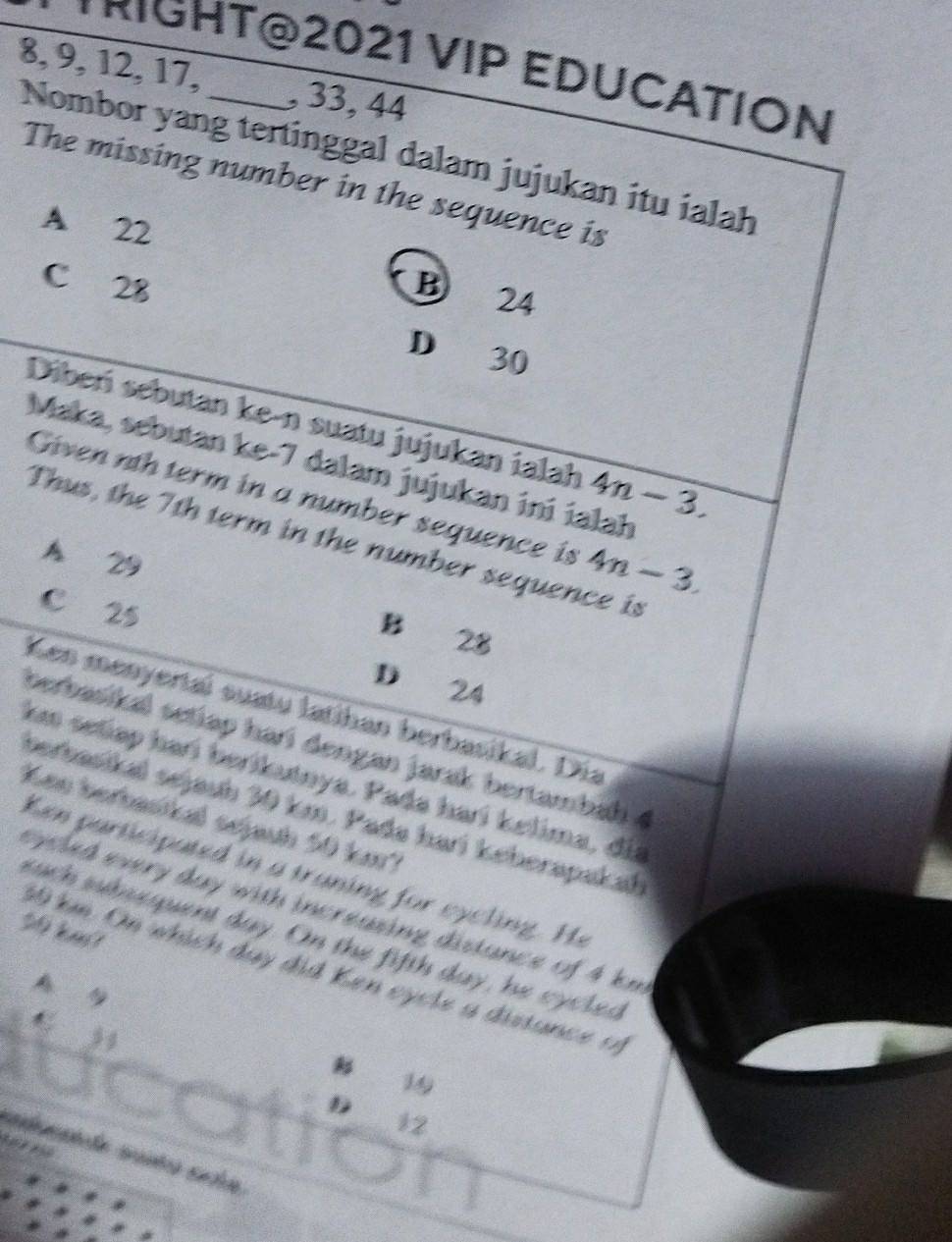 TRIGHT@2021 VIP EDUCATION
8, 9, 12, 17, _, 33, 44
Nombor yang tertinggal dalam jujukan itu ialah
The missing number in the sequence is
A 22
C 28 B 24
D 30
Dibeńí sebutan ke-n suatu jujukan ialah 4n-3. 
Maka, sebutan ke -7 dalam jujukan ini ialah
Given nth term in a number sequence is 4n-3. 
Thus, the 7th term in the number sequence is
A 29
C 25
B 28
D 24
Ken menyertal suatu latihan berbasikal. Dia
berbasikal setiap harí dengan jarak bertambah 4
km setiap harí berikutnya. Pada harí kelima, di
verbasikal sejauh 30 km. Pada hari keherapakał
Ken berbasikal sejauh 50 km7
Ken participated in a traning for cycling. He
epled every day with increasing distance of 4 km
50 km?
such suhmequent day. On the fifth day, he cycled
69 km. On which day did Ken eycle a distance of
B
19
D
12
seducande saña seía