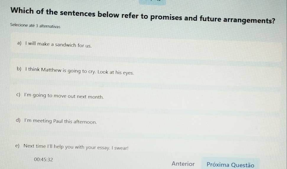 Which of the sentences below refer to promises and future arrangements?
Selecione até 3 alternativas
a) I will make a sandwich for us.
b) I think Matthew is going to cry. Look at his eyes.
c) I'm going to move out next month.
d) I'm meeting Paul this afternoon.
e) Next time I'll help you with your essay. I swear!
00:45:32 
Anterior Próxima Questão