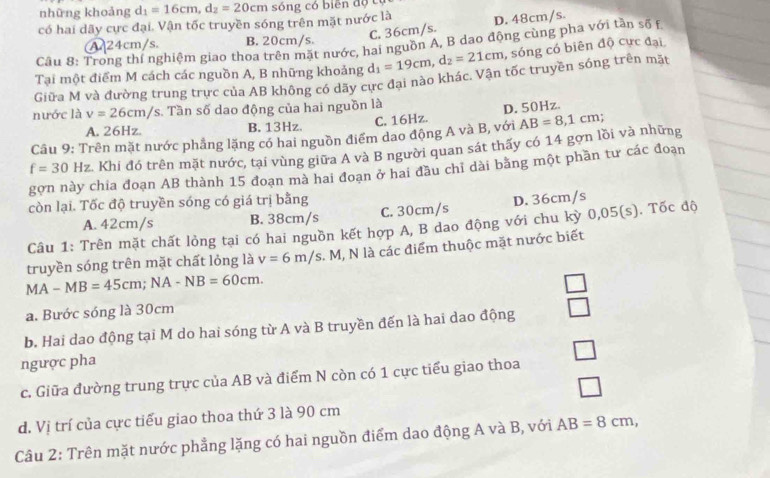 những khoảng d_1=16cm,d_2=20cm sô ng có biên độ  có
có hai dãy cực đại. Vận tốc truyền sóng trên mặt nước là D. 48cm/s.
C. 36cm/s.
A 24cm/s. B. 20cm/s.
Câu 8: Trong thí nghiệm giao thoa trên mặt nước, hai nguồn A, B dao động cùng pha với tần số f
Tại một điểm M cách các nguồn A, B những khoảng d_1=19cm,d_2=21cm , sóng có biên độ cực đại
Giữa M và đường trung trực của AB không có dãy cực đạai nào khác. Vận tốc truyền sóng trên mặt
nước là v=26cm/s :. Tần số dao động của hai nguồn là
A. 26Hz. B. 13Hz. C. 16Hz. D. 50Hz.
Câu 9: Trên mặt nước phẳng lặng có hai nguồn điểm dao động A và B, với AB=8,1cm;
f=30Hz Khi đó trên mặt nước, tại vùng giữa A và B người quan sát thấy có 14 gơn lồi và những
gợn này chia đoạn AB thành 15 đoạn mà hai đoạn ở hai đầu chỉ dài bằng một phần tư các đoạn
còn lại. Tốc độ truyền sóng có giá trị bằng
A. 42cm/s B. 38cm/s C. 30cm/s D. 36cm/s
Câu 1: Trên mặt chất lỏng tại có hai nguồn kết hợp A, B dao động với chu kỳ 0,05(s). Tốc độ
truyền sóng trên mặt chất lỏng là v=6m/s. M, N là các điểm thuộc mặt nước biết
MA-MB=45cm;NA-NB=60cm.
a. Bước sóng là 30cm
b. Hai dao động tại M do hai sóng từ A và B truyền đến là hai dao động □
ngược pha
c. Giữa đường trung trực của AB và điểm N còn có 1 cực tiểu giao thoa
d. Vị trí của cực tiểu giao thoa thứ 3 là 90 cm
Câu 2: Trên mặt nước phẳng lặng có hai nguồn điểm dao động A và B, với AB=8cm,