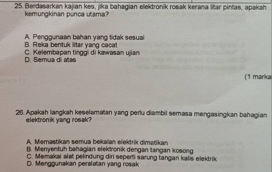 Berdasarkan kajian kes, jika bahagian elektronik rosak kerana litar pintas, apakah
kemungkinan punca utama?
A. Penggunaan bahan yang tidak sesuai
B. Reka bentuk litar yang cacat
C. Kelembapan tinggi di kawasan ujian
D. Semua di atas
(1 marka
26. Apakah langkah keselamatan yang perlu diambil semasa mengasingkan bahagian
elektronik yang rosak?
A. Memastikan semua bekalan elektrik dimatikan
B. Menyentuh bahagian elektronik dengan tangan kosong
C. Memakai alat pelindung diri seperti sarung tangan kalis elektrik
D. Menggunakan peralatan yang rosak