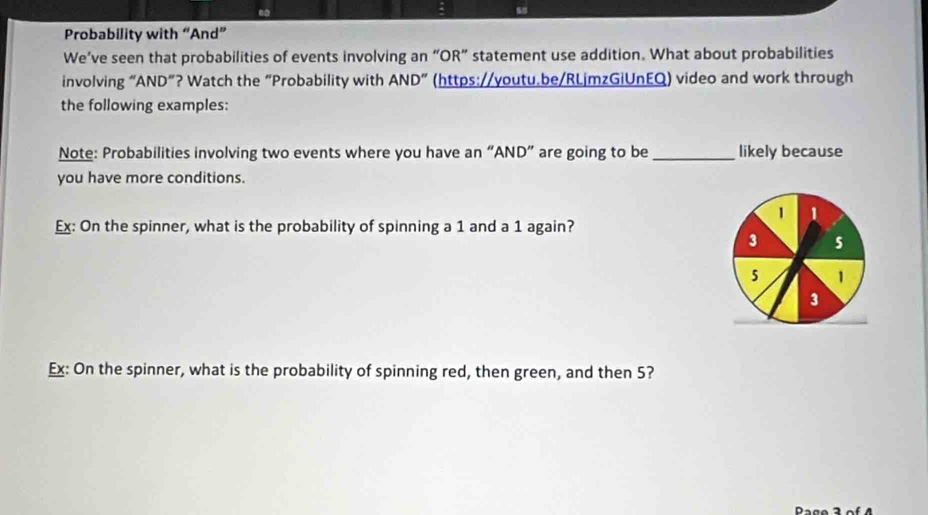 Probability with “And” 
We’ve seen that probabilities of events involving an “OR” statement use addition. What about probabilities 
involving “AND”? Watch the “Probability with AND'' (https://youtu.be/RLjmzGiUnEQ) video and work through 
the following examples: 
Note: Probabilities involving two events where you have an “AND” are going to be_ likely because 
you have more conditions. 
1 1
Ex: On the spinner, what is the probability of spinning a 1 and a 1 again?
3 5
5 1
3
Ex: On the spinner, what is the probability of spinning red, then green, and then 5? 
Page 3 of 4