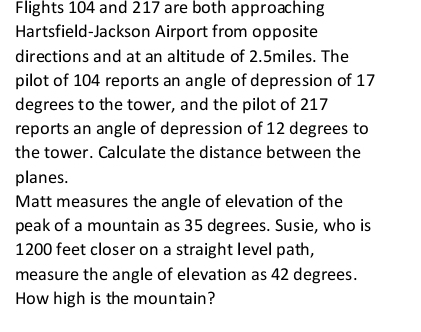 Flights 104 and 217 are both approaching 
Hartsfield-Jackson Airport from opposite 
directions and at an altitude of 2.5miles. The 
pilot of 104 reports an angle of depression of 17
degrees to the tower, and the pilot of 217
reports an angle of depression of 12 degrees to 
the tower. Calculate the distance between the 
planes. 
Matt measures the angle of elevation of the 
peak of a mountain as 35 degrees. Susie, who is
1200 feet closer on a straight level path, 
measure the angle of elevation as 42 degrees. 
How high is the mountain?