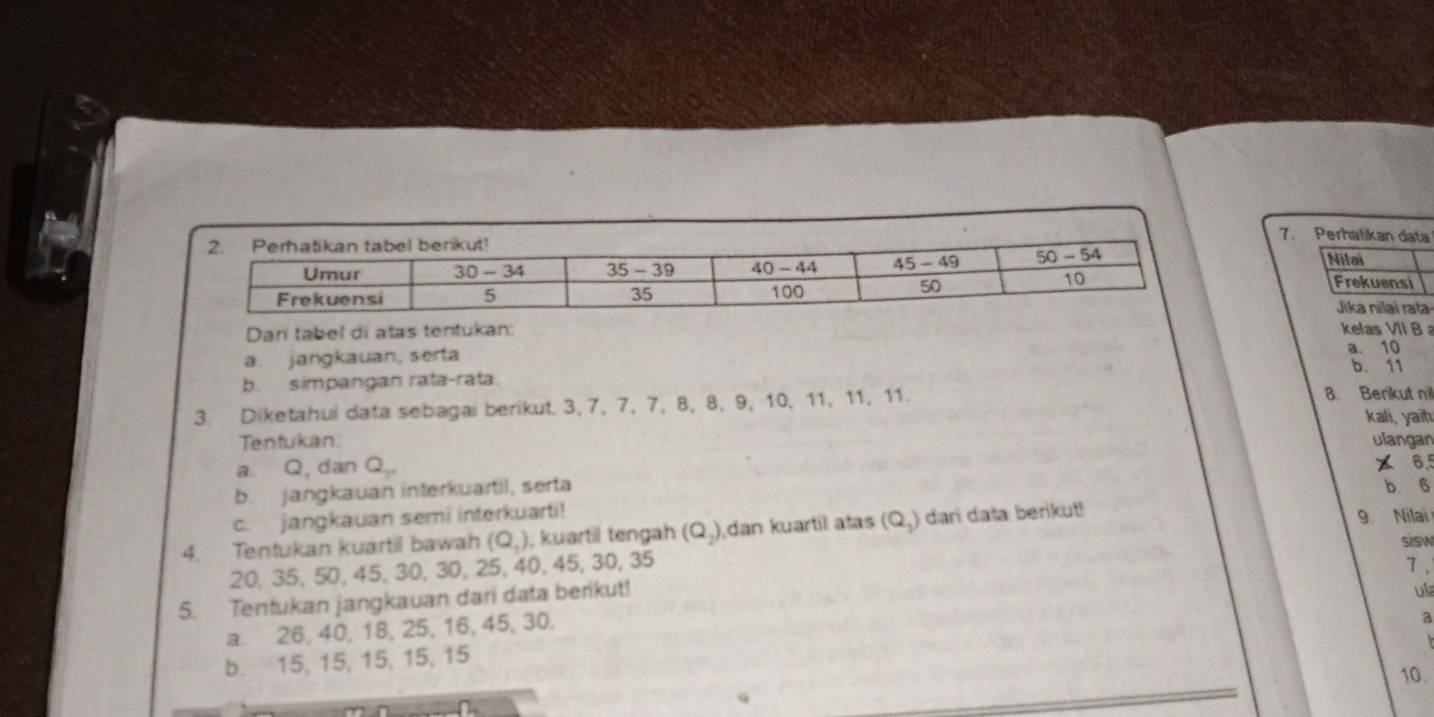 Perhatikan data
Nilai
Frekuensi
Jika nilaí rata-
Dar tabel di atas tentukan: kelas VII B
a. 10
a. jangkauan, serta b. 11
b. simpangan rata-rata.
3. Diketahui data sebagai berikut. 3, 7, 7, 7, 8, 8, 9, 10, 11, 11, 11. 8. Berikut nil
kali, yaih
Tentukan:
a Q, dan Q_y ulangan
x 6.5
b. jangkauan interkuartil, serta b. 6
c. jangkauan semi interkuarti! 9. Nilai
4. Tentukan kuartil bawah (Q_1) , kuartil tengah (Q_2) dan kuartil atas (Q_3) dari data berikut!
sisw
20, 35, 50, 45, 30, 30, 25, 40, 45, 30, 35 7 、
5. Tentukan jangkauan dari data berikut!
ula
a. 26, 40, 18, 25, 16, 45, 30.
a

b. 15, 15, 15, 15, 15
10.