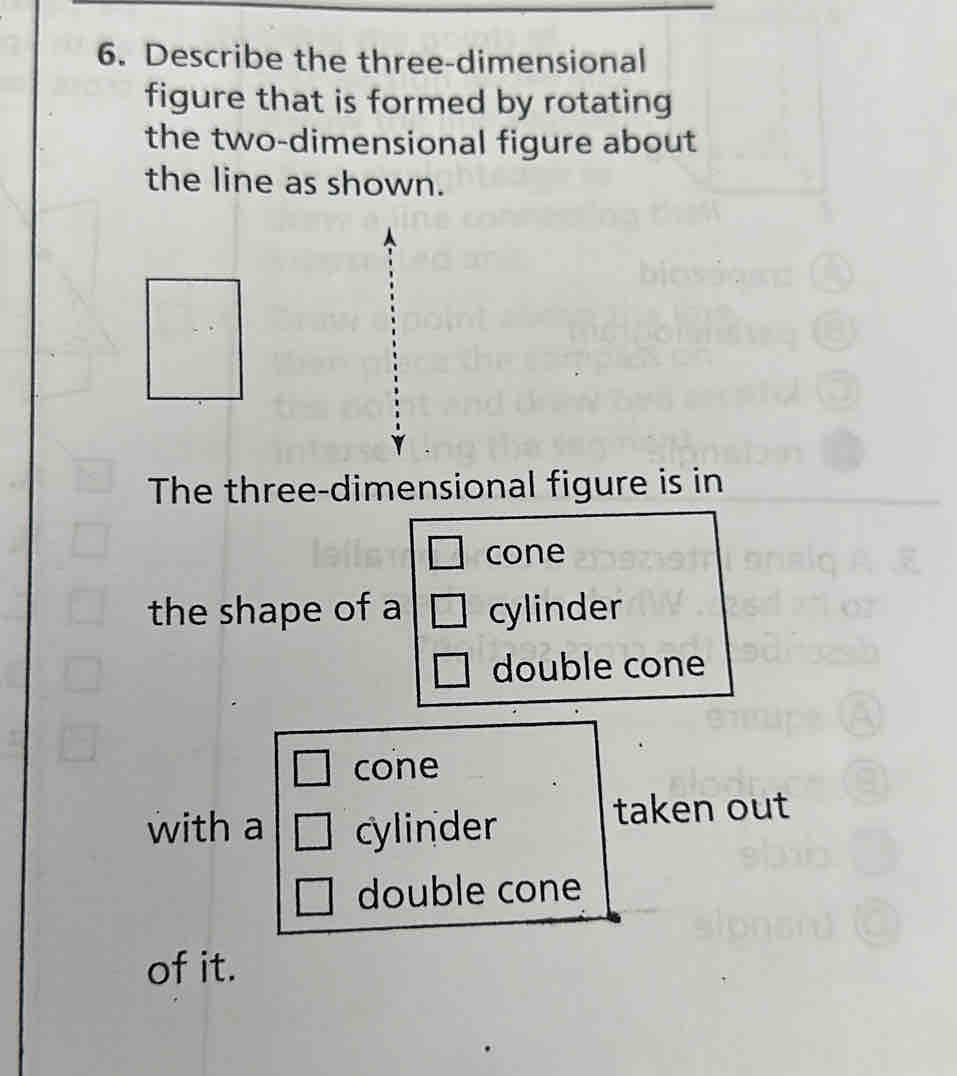 Describe the three-dimensional 
figure that is formed by rotating 
the two-dimensional figure about 
the line as shown. 
The three-dimensional figure is in 
cone 
the shape of a cylinder 
double cone 
cone 
with a cylinder 
taken out 
double cone 
of it.