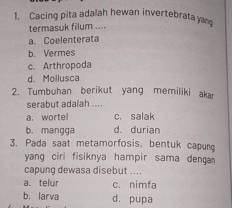 Cacing pita adalah hewan invertebrata yang
termasuk filum ....
a. Coelenterata
b. Vermes
c. Arthropoda
d. Mollusca
2. Tumbuhan berikut yang memiliki akar
serabut adalah ....
a. wortel c. salak
b. mangga d. durian
3. Pada saat metamorfosis, bentuk capung
yang ciri fisiknya hampir sama dengan
capung dewasa disebut ....
a. telur c. nimfa
b. larva d. pupa