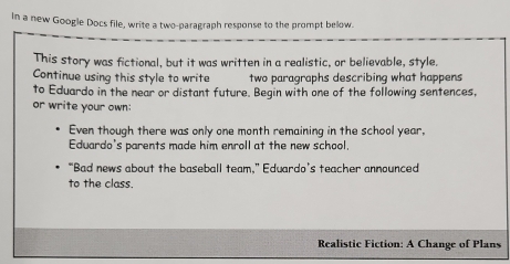 In a new Google Docs file, write a two-paragraph response to the prompt below. 
This story was fictional, but it was written in a realistic, or believable, style. 
Continue using this style to write two paragraphs describing what happens 
to Eduardo in the near or distant future. Begin with one of the following sentences, 
or write your own: 
Even though there was only one month remaining in the school year, 
Eduardo's parents made him enroll at the new school. 
“Bad news about the baseball team,” Eduardo’s teacher announced 
to the class. 
Realistic Fiction: A Change of Plans