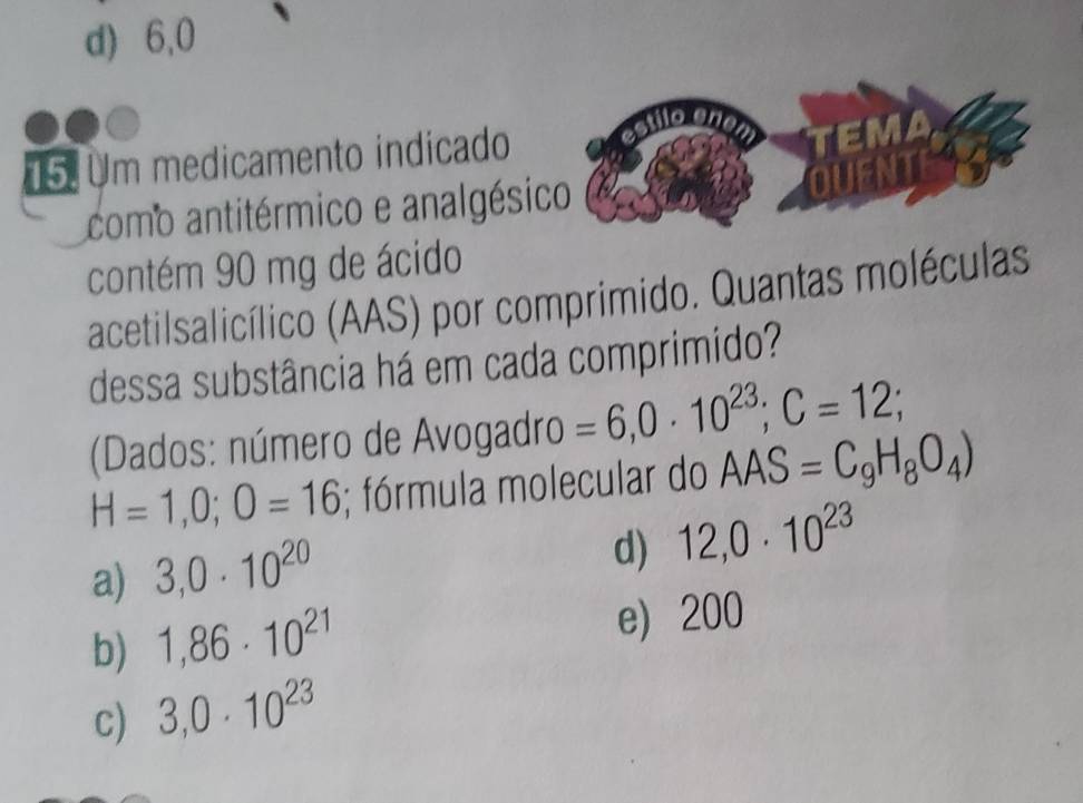 d) 6,0
on
15. Um medicamento indicado
como antitérmico e analgésico
contém 90 mg de ácido
acetilsalicílico (AAS) por comprimido. Quantas moléculas
dessa substância há em cada comprimido?
(Dados: número de Avogadro =6,0· 10^(23); C=12;
H=1,0; 0=16; fórmula molecular do AAS =C_9H_8O_4)
a) 3,0· 10^(20)
d) 12,0· 10^(23)
b) 1,86· 10^(21) e) 200
c) 3,0· 10^(23)