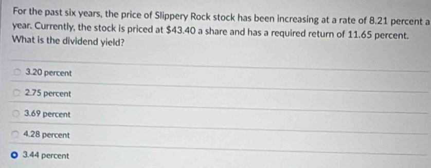 For the past six years, the price of Slippery Rock stock has been increasing at a rate of 8.21 percent a
year. Currently, the stock is priced at $43.40 a share and has a required return of 11.65 percent.
What is the dividend yield?
3. 20 percent
2. 75 percent
3. 69 percent
4. 28 percent
3. 44 percent