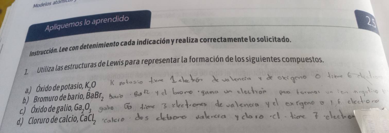 Modelos atómic 
Apliquemos lo aprendido 
2 
Instrucción. Lee con detenimiento cada indicación y realiza correctamente lo solicitado. 
1. Utiliza las estructuras de Lewis para representar la formación de los siguientes compuestos. 
a.) Óxido de potasio, K_2O
b.) Bromuro de bario, BaBr_2
c.) Óxido de galio, Ga_2O_3
d.) Cloruro de calcio, CaCl_2