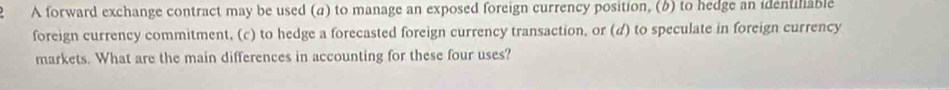 A forward exchange contract may be used (a) to manage an exposed foreign currency position, (b) to hedge an identiliable 
foreign currency commitment, (c) to hedge a forecasted foreign currency transaction, or (d) to speculate in foreign currency 
markets. What are the main differences in accounting for these four uses?