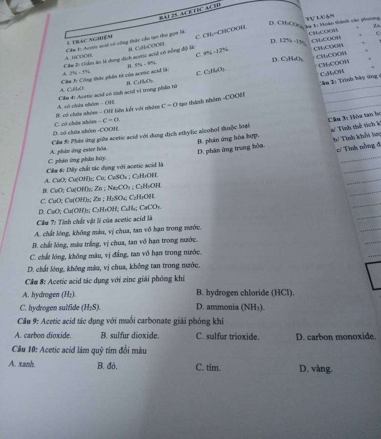 ACÉTIC ACID
Tự Luận
D. CH₃COOH  1u 1: Hoàn thành các phương
1. tRÁC NGHiệM
C. CH₂=CHCOOH.
Zn
D. 12% -15%
Câu 1: Acetic acid có công thức cầu tạo thu gọn là:
C. CH₃COOH
CH₃COOH
Câu 2: Giám ăn là dung dịch acetic acid có nồng độ là: 9% -12% CH₃COOH (
A. HCOOH. B. C₂H₅COOH.
D. C_2H_4O_2.
CH₃COOH
B. 5% - 0%
CH₃COOH
+
A. 2% -5%
C. C₂H₅OH
_
Cầu 3: Công thức phân tử của acetic acid là: C_2H_6O_2.
Cầu 2: Trình bày ứng ở
_
A. C₂H₄O.
Cầu 4: Acetic acid có tỉnh acid vì trong phân tử B. C_2H_6O_2.
_
A. có chứa nhóm - OH.
B. có chứa nhóm - OH liên kết với nhóm c=0 tạo thành nhóm -COOH
C. có chứa nhóm -C=0.
Câu 3: Hòa tan họ
D. có chứa nhóm -COOH.
Câu 5: Phản ứng giữa acetic acid với dung địch ethylic alcohol thuộc loại
a/ Tính thể tích k
B. phản ứng hóa hợp.
b Tính khối lượ
_
A. phản ứng ester hóa.
D. phản ứng trung hòa.
c/ Tính nồng đ
C. phản ứng phân hủy.
_
Câu 6: Dãy chất tác dụng với acetic acid là
_
A. CuO; Cu(OH)₂; Cu; CuSO; C₂H₅OH.
_
_
B. CuO; Cu (OH) 2; Zn ; Na_2CO_3; C₂H₅OH.
_
C. CuO; Cu OH )2; Zn. H_2SO_4; C₂H₅OH.
_
D. CuO; Cu(OH)₂; C_2 H₅OH; C₆H₆; CaCO_3.
*  Câu 7: Tính chất vật lí của acetic acid là
_
A. chất lông, không màu, vị chua, tan vô hạn trong nước.
B. chất lỏng, màu trắng, vị chua, tan vô hạn trong nước.
_
C. chất lỏng, không màu, vị đắng, tan vô hạn trong nước.
_
D. chất lỏng, không màu, vị chua, không tan trong nước.
Câu 8: Acetic acid tác dụng với zinc giải phóng khí
A. hydrogen (H₂). B. hydrogen chloride (HCl).
C. hydrogen sulfide (H_2S). D. ammonia (NH₃).
Câu 9: Acetic acid tác dụng với muối carbonate giải phóng khí
A. carbon dioxide. B. sulfur dioxide. C. sulfur trioxide. D. carbon monoxide.
Câu 10: Acetic acid làm quỳ tím đổi màu
A. xanh. B. đỏ. C. tim. D. vàng.