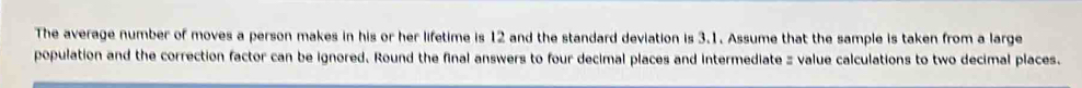 The average number of moves a person makes in his or her lifetime is 12 and the standard deviation is 3.1. Assume that the sample is taken from a large 
population and the correction factor can be ignored. Round the final answers to four decimal places and intermediate z value calculations to two decimal places.