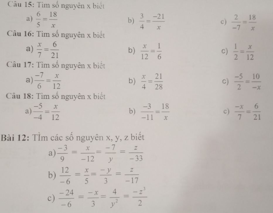 Tìm số nguyên x biết 
a)  6/5 = 18/x   3/4 = (-21)/x   2/-7 = 18/x 
b) 
c) 
Câu 16: Tìm số nguyên x biết 
a)  x/7 = 6/21   x/12 = 1/6   1/2 = x/12 
b) 
c) 
Câu 17: Tìm số nguyên x biết 
a)  (-7)/6 = x/12   x/4 = 21/28  c)  (-5)/2 = 10/-x 
b) 
Câu 18: Tìm số nguyên x biết 
a)  (-5)/-4 = x/12   (-3)/-11 = 18/x   (-x)/7 = 6/21 
b) 
c) 
Bài 12: TÌm các số nguyên x, y, z biết 
a)  (-3)/9 = x/-12 = (-7)/y = z/-33 
b)  12/-6 = x/5 = (-y)/3 = z/-17 
c)  (-24)/-6 = (-x)/3 = 4/y^2 = (-z^3)/2 