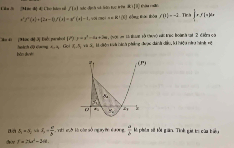 [Mức độ 4] Cho hàm số f(x) xác định và liên tục trên R∪ (0) thỏa mãn
x^2f^2(x)+(2x-1)f(x)=xf'(x)-1 , với mọi x∈ R|(0) đồng thời thôa f(1)=-2. Tính ∈tlimits _1^(2x.f(x)dx
Cầu 4: [Mức độ 3] Biết parabol (P) y=x^2)-4x+3m , (với m là tham số thực) cắt trục hoành tại 2 điểm có
hoành độ dương x_1,x_2. Gọi S_1,S_2 và S, là diện tích hình phẳng được đánh dấu, kí hiệu như hình vẽ
bên dưới
Biết S_1=S_2 và S_3= a/b  , với a, b là các số nguyên dương,  a/b  là phân số tối giản. Tính giá trị của biểu
thức T=25a^2-24b.