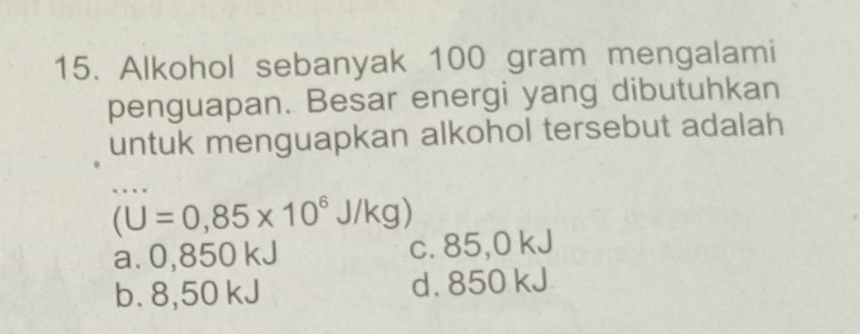 Alkohol sebanyak 100 gram mengalami
penguapan. Besar energi yang dibutuhkan
untuk menguapkan alkohol tersebut adalah
(U=0,85* 10^6J/kg)
a. 0,850 kJ c. 85,0 kJ
b. 8,50 kJ d. 850 kJ