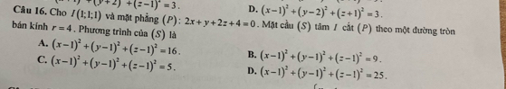 (y+2)+(z-1)^2=3. D. (x-1)^2+(y-2)^2+(z+1)^2=3. 
Câu 16. Cho I(1;1;1) và mặt phẳng (P): 2x+y+2z+4=0. Mặt cầu (S) tâm 1 cất (P) theo một đường tròn
bán kính r=4. Phương trình của (S) là
A. (x-1)^2+(y-1)^2+(z-1)^2=16. B. (x-1)^2+(y-1)^2+(z-1)^2=9.
C. (x-1)^2+(y-1)^2+(z-1)^2=5. D. (x-1)^2+(y-1)^2+(z-1)^2=25.