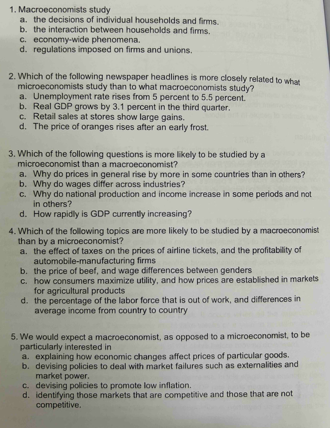 Macroeconomists study
a. the decisions of individual households and firms.
b. the interaction between households and firms.
c. economy-wide phenomena.
d. regulations imposed on firms and unions.
2. Which of the following newspaper headlines is more closely related to what
microeconomists study than to what macroeconomists study?
a. Unemployment rate rises from 5 percent to 5.5 percent.
b. Real GDP grows by 3.1 percent in the third quarter.
c. Retail sales at stores show large gains.
d. The price of oranges rises after an early frost.
3. Which of the following questions is more likely to be studied by a
microeconomist than a macroeconomist?
a. Why do prices in general rise by more in some countries than in others?
b. Why do wages differ across industries?
c. Why do national production and income increase in some periods and not
in others?
d. How rapidly is GDP currently increasing?
4. Which of the following topics are more likely to be studied by a macroeconomist
than by a microeconomist?
a. the effect of taxes on the prices of airline tickets, and the profitability of
automobile-manufacturing firms
b. the price of beef, and wage differences between genders
c. how consumers maximize utility, and how prices are established in markets
for agricultural products
d. the percentage of the labor force that is out of work, and differences in
average income from country to country
5. We would expect a macroeconomist, as opposed to a microeconomist, to be
particularly interested in
a. explaining how economic changes affect prices of particular goods.
b. devising policies to deal with market failures such as externalities and
market power.
c. devising policies to promote low inflation.
d. identifying those markets that are competitive and those that are not
competitive.