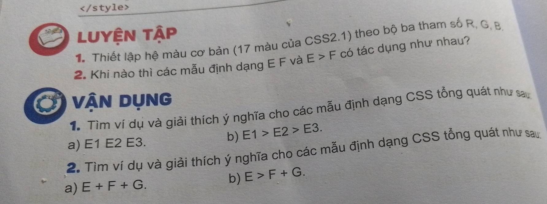 Luyện tập 
1 Thiết lập hệ màu cơ bản (17 màu của CSS2.1) theo bộ ba tham số R, G, B. 
2. Khi nào thì các mẫu định dạng E F và E>F có tác dụng như nhau? 
VậN DụNG 
1. Tìm ví dụ và giải thích ý nghĩa cho các mẫu định dạng CSS tổng quát như sau 
a) E1 E2 E3. 
b) E1>E2>E3. 
2. Tìm ví dụ và giải thích ý nghĩa cho các mẫu định dạng CSS tổng quát như sau: 
a) E+F+G. b) E>F+G.