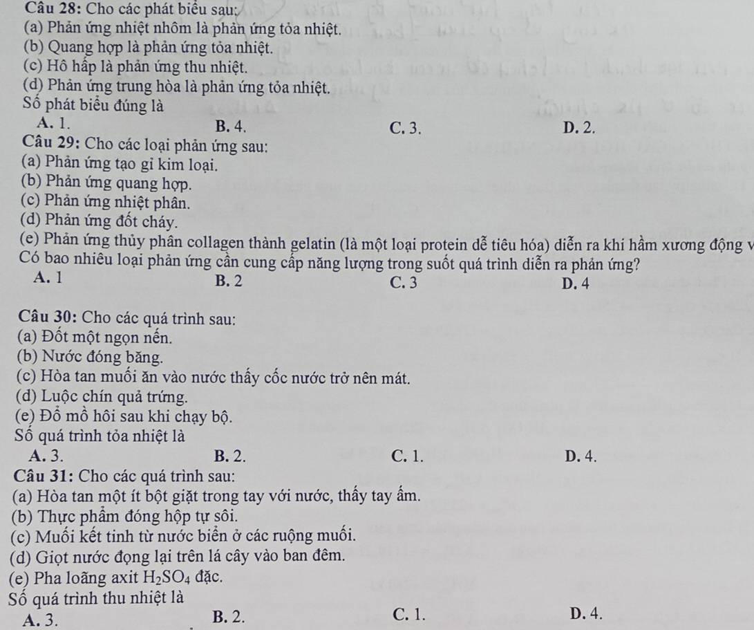 Cho các phát biểu sau:
(a) Phản ứng nhiệt nhôm là phản ứng tỏa nhiệt.
(b) Quang hợp là phản ứng tỏa nhiệt.
(c) Hồ hấp là phản ứng thu nhiệt.
(d) Phản ứng trung hòa là phản ứng tỏa nhiệt.
Số phát biểu đúng là
A. 1. B. 4. C. 3. D. 2.
Câu 29: Cho các loại phản ứng sau:
(a) Phản ứng tạo gỉ kim loại.
(b) Phản ứng quang hợp.
(c) Phản ứng nhiệt phân.
(d) Phản ứng đốt cháy.
(e) Phản ứng thủy phân collagen thành gelatin (là một loại protein dễ tiêu hóa) diễn ra khi hầm xương động v
Có bao nhiêu loại phản ứng cần cung cấp năng lượng trong suốt quá trình diễn ra phản ứng?
A. 1 B. 2 C. 3 D. 4
Câu 30: Cho các quá trình sau:
(a) Đốt một ngọn nến.
(b) Nước đóng băng.
(c) Hòa tan muối ăn vào nước thấy cốc nước trở nên mát.
(d) Luộc chín quả trứng.
(e) Đổ mồ hôi sau khi chạy bộ.
Số quá trình tỏa nhiệt là
A. 3. B. 2. C. 1. D. 4.
Câu 31: Cho các quá trình sau:
(a) Hòa tan một ít bột giặt trong tay với nước, thấy tay ẩm.
(b) Thực phầm đóng hộp tự sôi.
(c) Muối kết tinh từ nước biển ở các ruộng muối.
(d) Giọt nước đọng lại trên lá cây vào ban đêm.
(e) Pha loãng axit H_2SO_4 đặc.
ố quá trình thu nhiệt là
A. 3. B. 2. C. 1. D. 4.