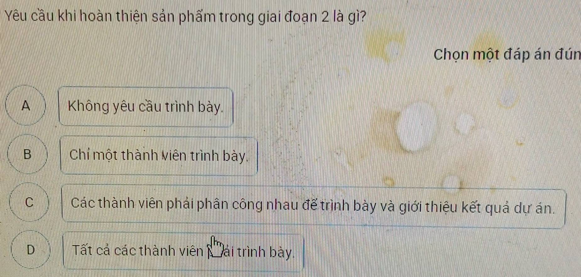 Yêu cầu khi hoàn thiện sản phẩm trong giai đoạn 2 là gì?
Chọn một đáp án đún
A Không yêu cầu trình bày.
B Chỉ một thành viên trình bày.
C Các thành viên phải phần công nhau đế trình bày và giới thiệu kết quả dự án.
^
Tất cả các thành viên lải trình bày.