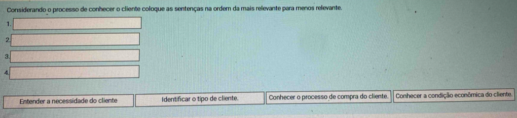 Considerando o processo de conhecer o cliente coloque as sentenças na ordem da mais relevante para menos relevante. 
1. 
2. 
3. 
4 
Entender a necessidade do cliente Identificar o tipo de cliente. Conhecer o processo de compra do cliente. Conhecer a condição econômica do cliente.