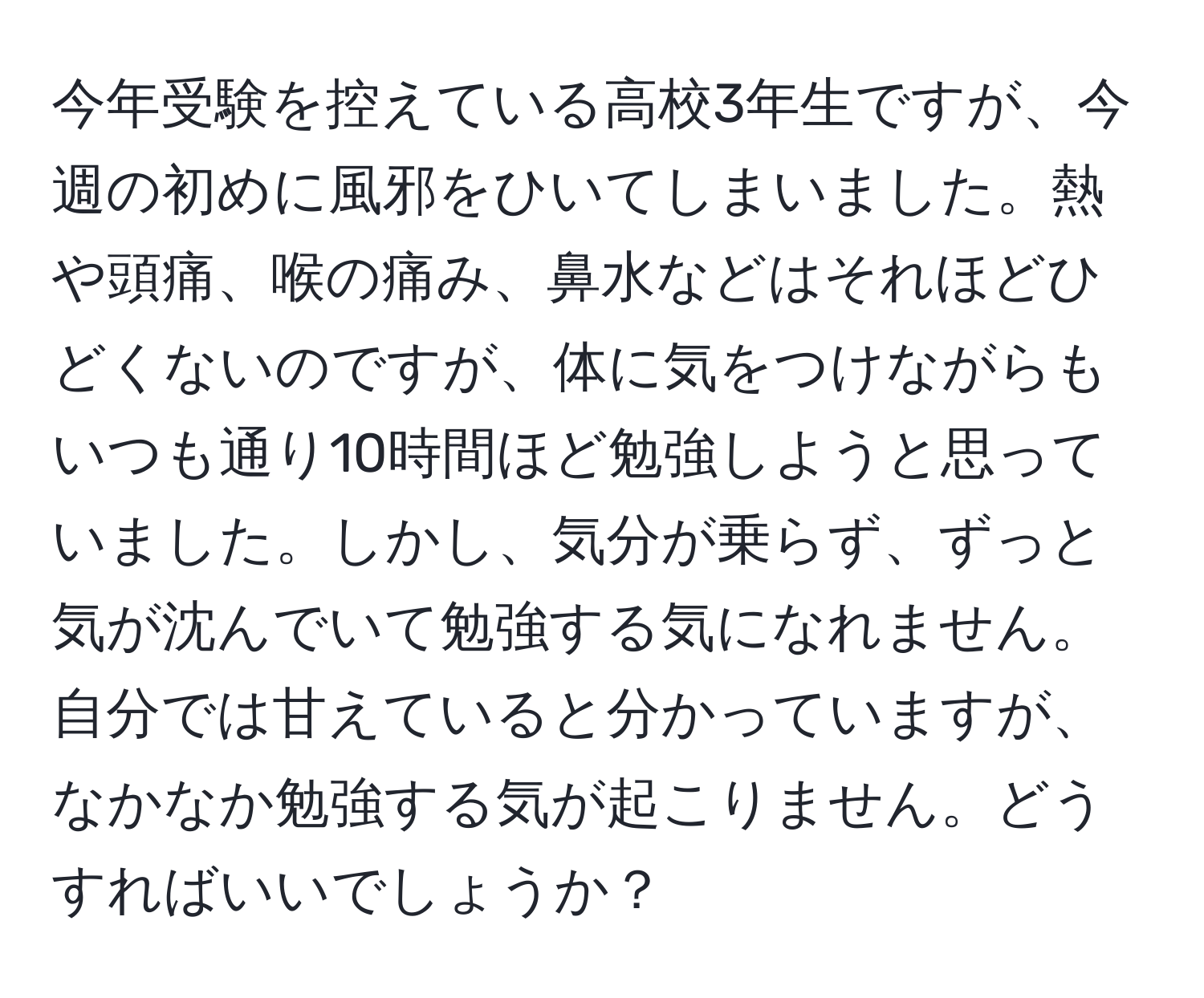 今年受験を控えている高校3年生ですが、今週の初めに風邪をひいてしまいました。熱や頭痛、喉の痛み、鼻水などはそれほどひどくないのですが、体に気をつけながらもいつも通り10時間ほど勉強しようと思っていました。しかし、気分が乗らず、ずっと気が沈んでいて勉強する気になれません。自分では甘えていると分かっていますが、なかなか勉強する気が起こりません。どうすればいいでしょうか？