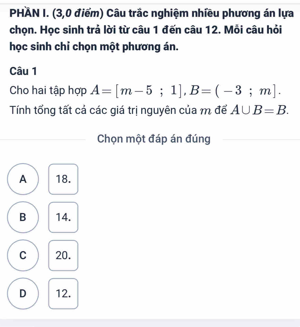 PHÀN I. (3,0 điểm) Câu trắc nghiệm nhiều phương án lựa
chọn. Học sinh trả lời từ câu 1 đến câu 12. Mỗi câu hỏi
học sinh chỉ chọn một phương án.
Câu 1
Cho hai tập hợp A=[m-5;1], B=(-3;m]. 
Tính tổng tất cả các giá trị nguyên của m để A∪ B=B. 
Chọn một đáp án đúng
A 18.
B 14.
C 20.
D 12.